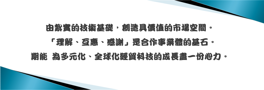  由紮實的技術基礎，創造具價值的市場空間。「理解、互惠、感謝」是合作事業體的基石。期能為多元化、全球化經貿科技的成長盡一份心力。